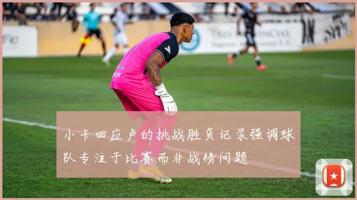 小卡回应卢的挑战胜负记录强调球队专注于比赛而非战绩问题