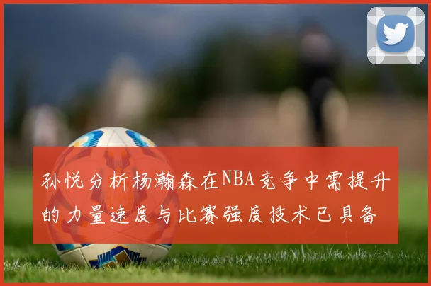 孙悦分析杨瀚森在NBA竞争中需提升的力量速度与比赛强度技术已具备