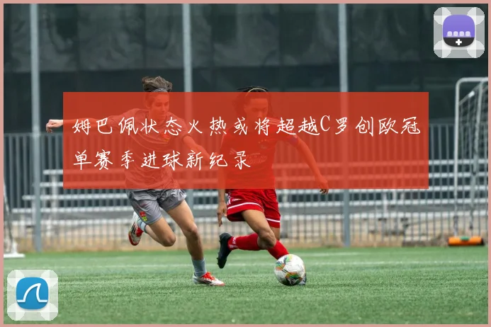 姆巴佩状态火热或将超越C罗创欧冠单赛季进球新纪录