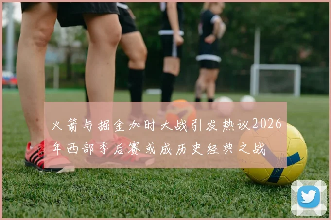 火箭与掘金加时大战引发热议2026年西部季后赛或成历史经典之战