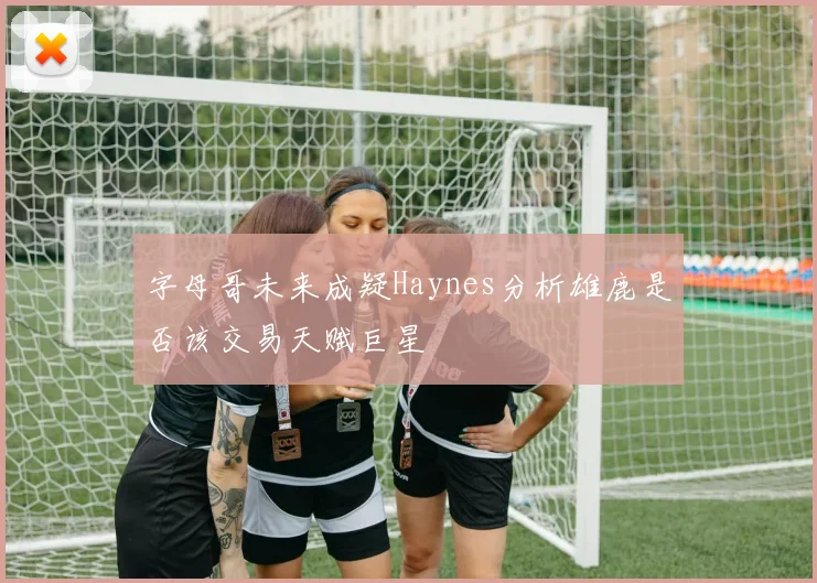 字母哥未来成疑Haynes分析雄鹿是否该交易天赋巨星