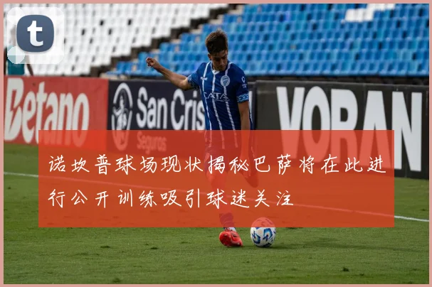 诺坎普球场现状揭秘巴萨将在此进行公开训练吸引球迷关注