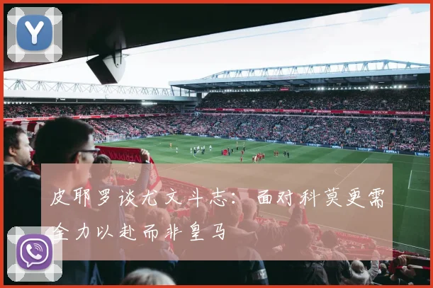 皮耶罗谈尤文斗志：面对科莫更需全力以赴而非皇马