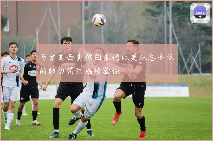 马尔基西奥称国米德比更从容齐沃的能力得到成绩验证