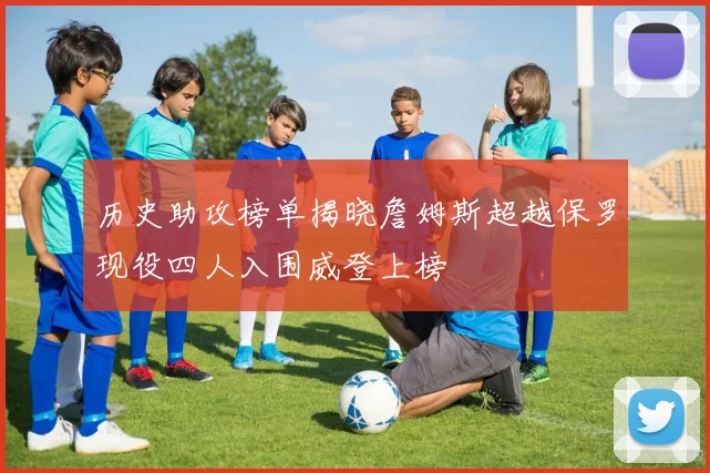 历史助攻榜单揭晓詹姆斯超越保罗现役四人入围威登上榜