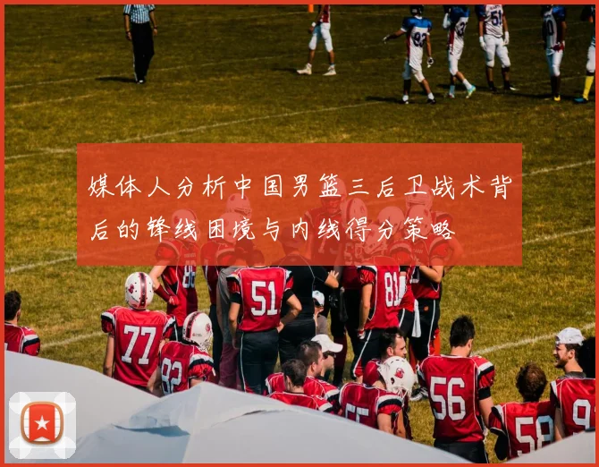 媒体人分析中国男篮三后卫战术背后的锋线困境与内线得分策略