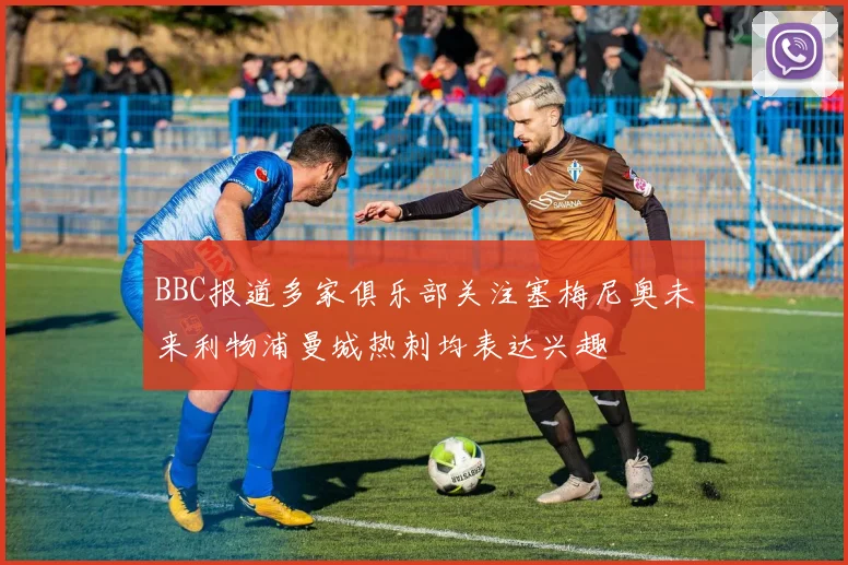 BBC报道多家俱乐部关注塞梅尼奥未来利物浦曼城热刺均表达兴趣
