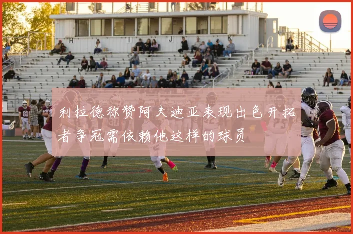 利拉德称赞阿夫迪亚表现出色开拓者争冠需依赖他这样的球员