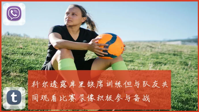 科尔透露库里缺席训练但与队友共同观看比赛录像积极参与备战