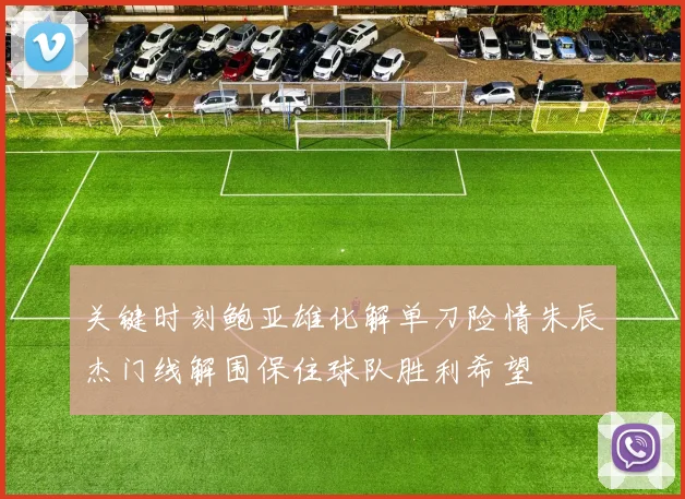 关键时刻鲍亚雄化解单刀险情朱辰杰门线解围保住球队胜利希望