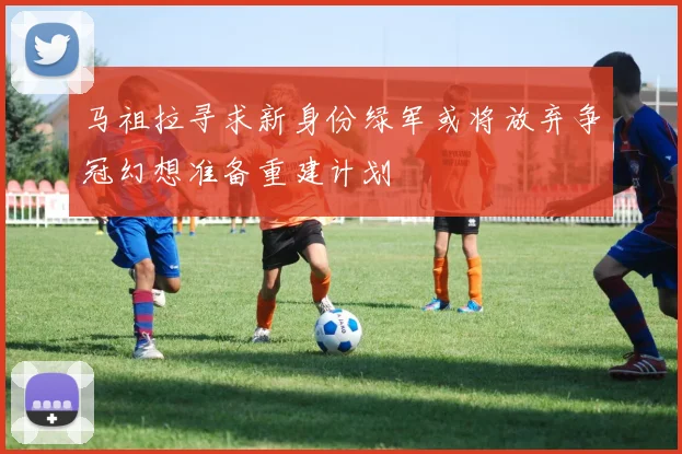 马祖拉寻求新身份绿军或将放弃争冠幻想准备重建计划