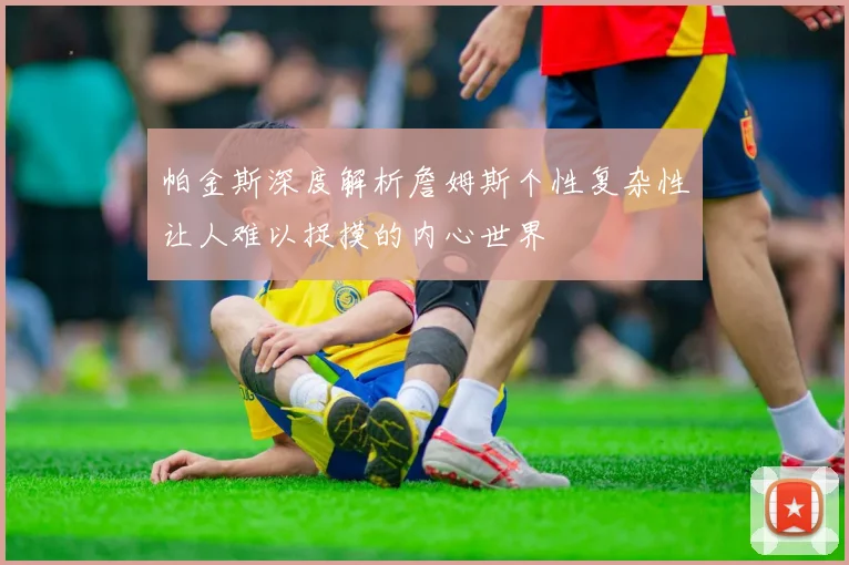 帕金斯深度解析詹姆斯个性复杂性让人难以捉摸的内心世界
