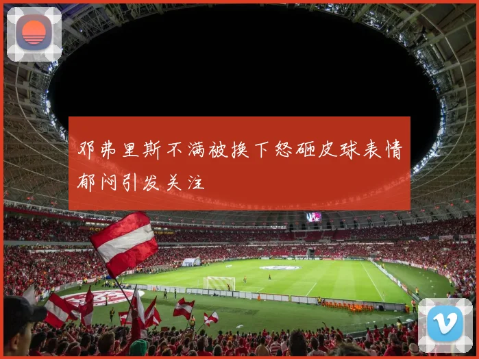 邓弗里斯不满被换下怒砸皮球表情郁闷引发关注