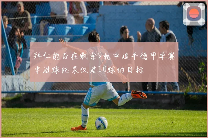 拜仁能否在剩余9轮中追平德甲单赛季进球纪录仅差10球的目标