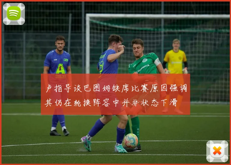卢指导谈巴图姆缺席比赛原因强调其仍在轮换阵容中并非状态下滑