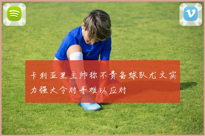 卡利亚里主帅称不责备球队尤文实力强大令对手难以应对