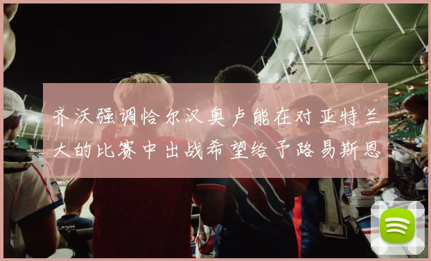 齐沃强调恰尔汉奥卢能在对亚特兰大的比赛中出战希望给予路易斯恩里克更多时间和信任