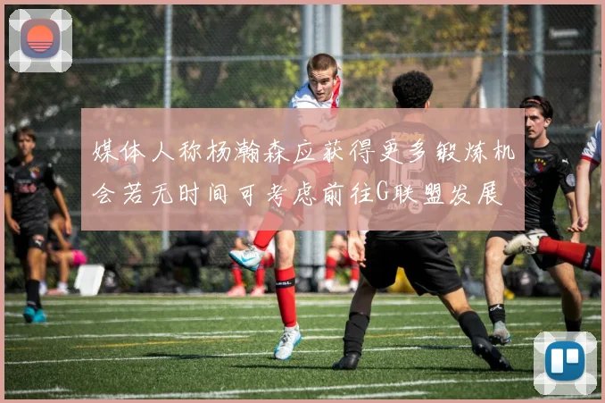 媒体人称杨瀚森应获得更多锻炼机会若无时间可考虑前往G联盟发展