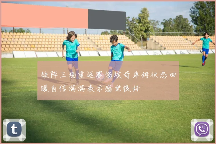 缺阵三场重返赛场埃奇库姆状态回暖自信满满表示感觉很好