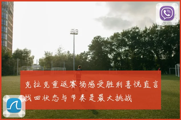 克拉克重返赛场感受胜利喜悦直言找回状态与节奏是最大挑战