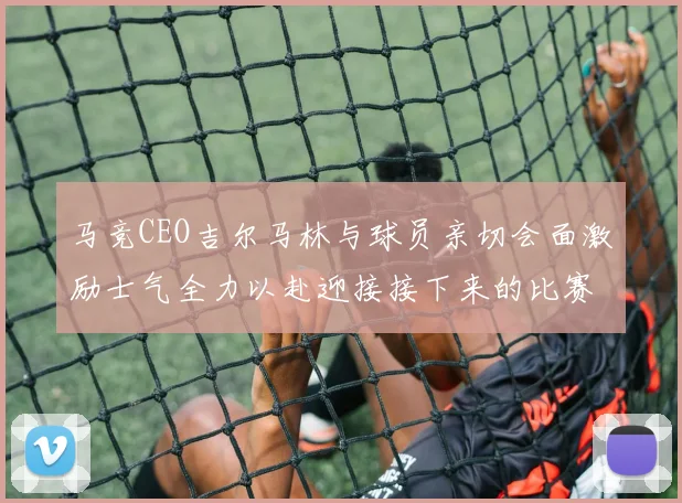 马竞CEO吉尔马林与球员亲切会面激励士气全力以赴迎接接下来的比赛