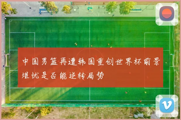 中国男篮再遭韩国重创世界杯前景堪忧是否能逆转局势