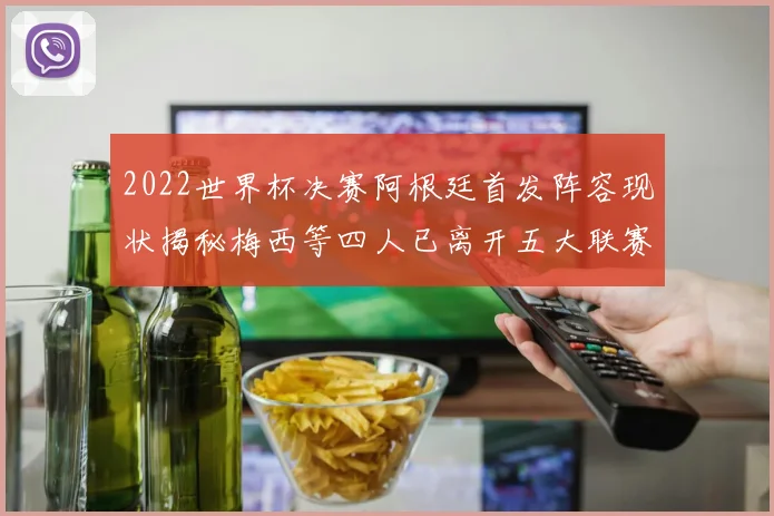 2022世界杯决赛阿根廷首发阵容现状揭秘梅西等四人已离开五大联赛