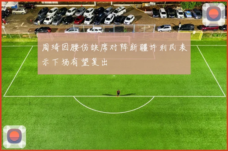 周琦因腰伤缺席对阵新疆许利民表示下场有望复出