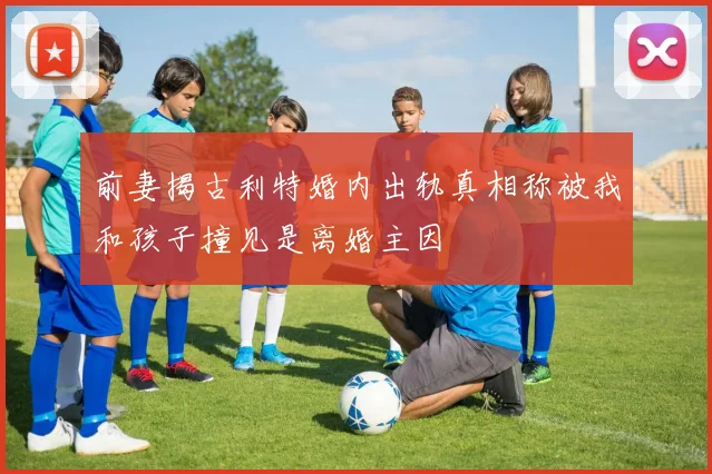前妻揭古利特婚内出轨真相称被我和孩子撞见是离婚主因
