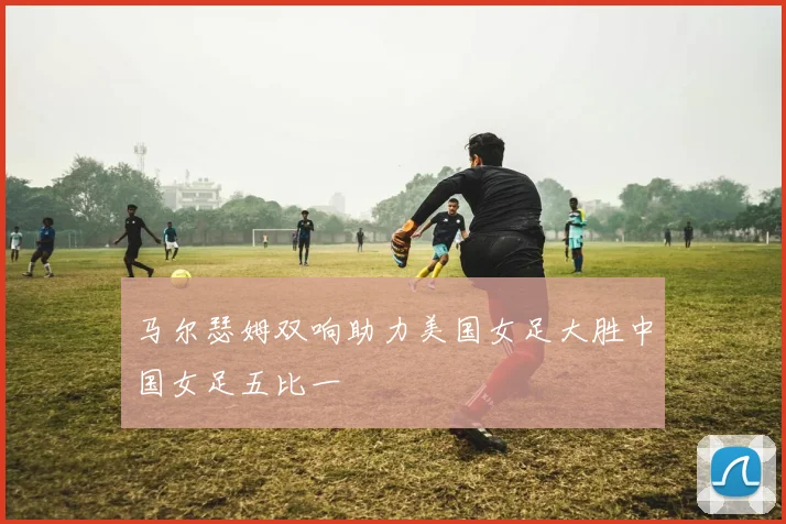 马尔瑟姆双响助力美国女足大胜中国女足五比一