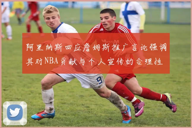 阿里纳斯回应詹姆斯推广言论强调其对NBA贡献与个人宣传的合理性