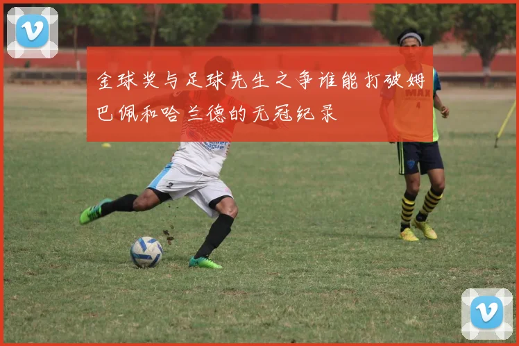 金球奖与足球先生之争谁能打破姆巴佩和哈兰德的无冠纪录
