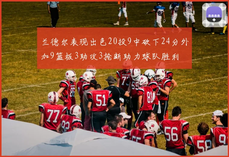 兰德尔表现出色20投9中砍下24分外加9篮板3助攻3抢断助力球队胜利