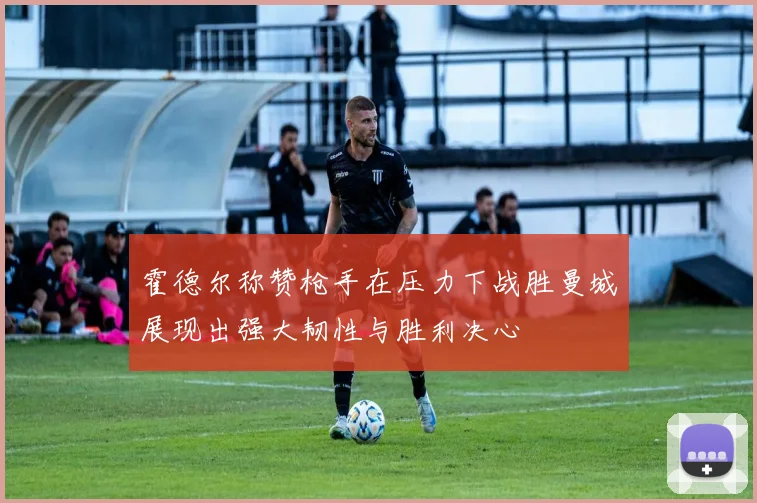 霍德尔称赞枪手在压力下战胜曼城展现出强大韧性与胜利决心