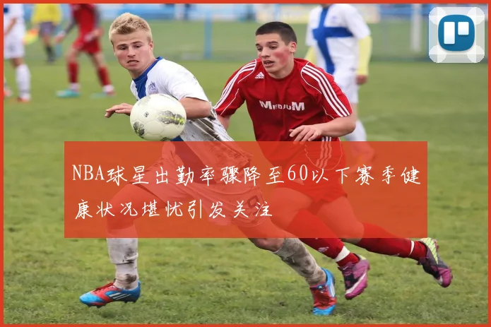 NBA球星出勤率骤降至60以下赛季健康状况堪忧引发关注