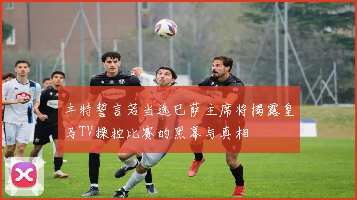 丰特誓言若当选巴萨主席将揭露皇马TV操控比赛的黑幕与真相