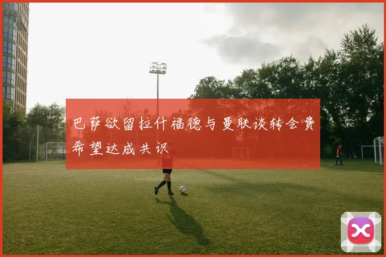 巴萨欲留拉什福德与曼联谈转会费希望达成共识
