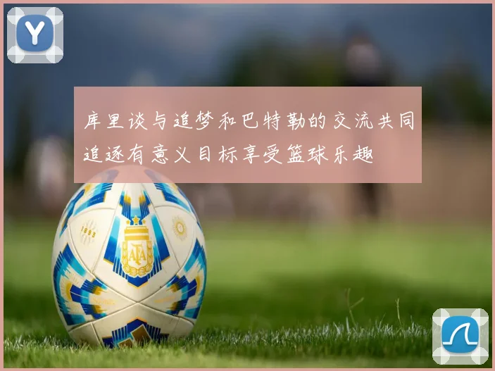 库里谈与追梦和巴特勒的交流共同追逐有意义目标享受篮球乐趣