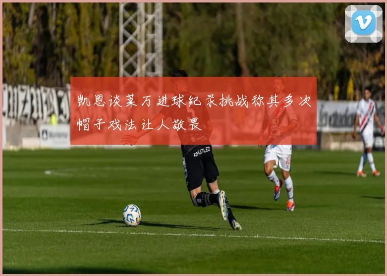 凯恩谈莱万进球纪录挑战称其多次帽子戏法让人敬畏
