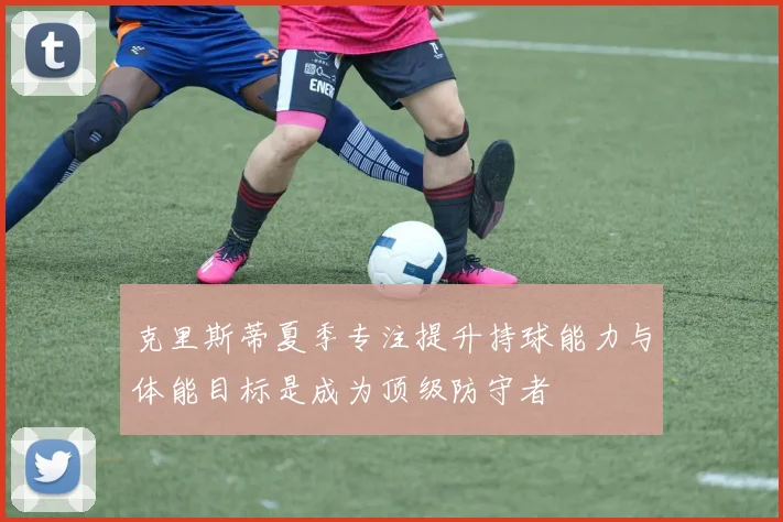 克里斯蒂夏季专注提升持球能力与体能目标是成为顶级防守者
