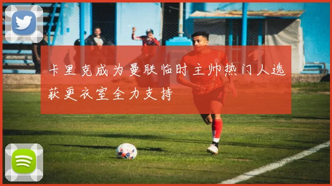 卡里克成为曼联临时主帅热门人选获更衣室全力支持