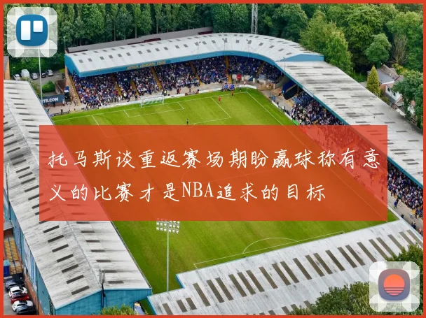 托马斯谈重返赛场期盼赢球称有意义的比赛才是NBA追求的目标