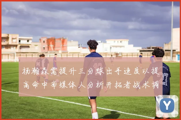 杨瀚森需提升三分球出手速度以提高命中率媒体人分析开拓者战术调整