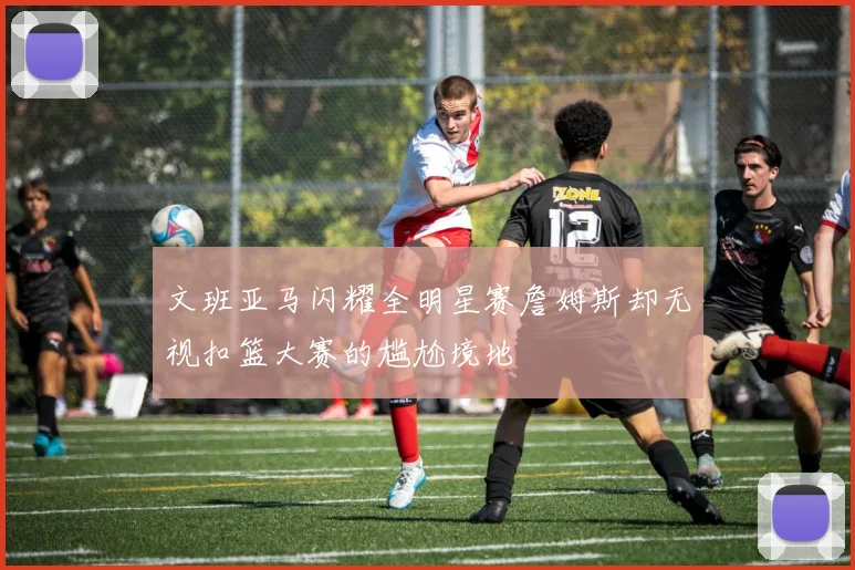 文班亚马闪耀全明星赛詹姆斯却无视扣篮大赛的尴尬境地